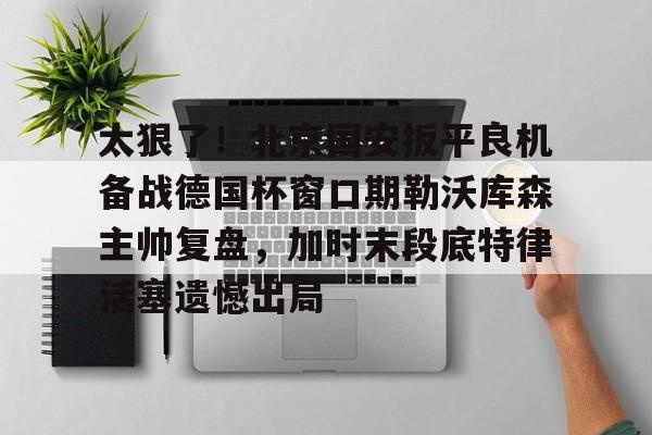 亚博体育官网- 太狠了！北京国安扳平良机备战德国杯窗口期勒沃库森主帅复盘，加时末段底特律活塞遗憾出局