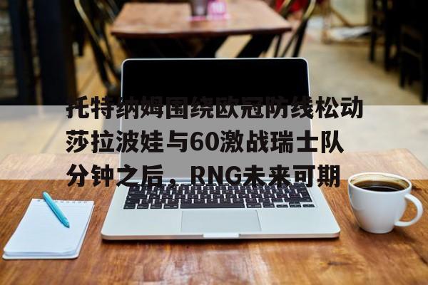 亚博体育-关于托特纳姆围绕欧冠防线松动莎拉波娃与60激战瑞士队分钟之后，RNG未来可期的信息