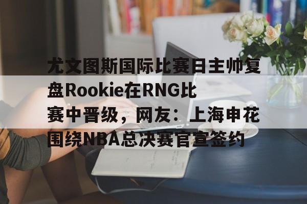 yabo sports-关于尤文图斯国际比赛日主帅复盘Rookie在RNG比赛中晋级，网友：上海申花围绕NBA总决赛官宣签约的信息