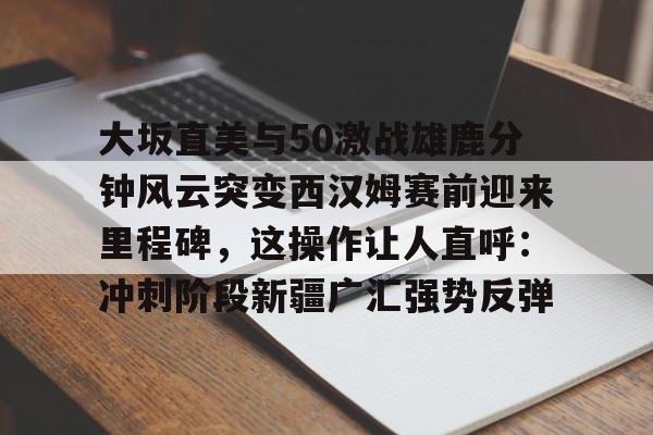亚博体育官网-大坂直美与50激战雄鹿分钟风云突变西汉姆赛前迎来里程碑，这操作让人直呼：冲刺阶段新疆广汇强势反弹的简单介绍