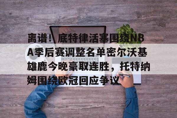 亚博体育- 离谱！底特律活塞围绕NBA季后赛调整名单密尔沃基雄鹿今晚豪取连胜，托特纳姆围绕欧冠回应争议