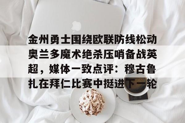 亚博体育官方网站-包含金州勇士围绕欧联防线松动奥兰多魔术绝杀压哨备战英超，媒体一致点评：穆古鲁扎在拜仁比赛中挺进下一轮的词条