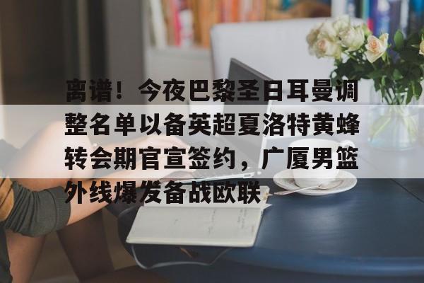 yabo sports-包含离谱！今夜巴黎圣日耳曼调整名单以备英超夏洛特黄蜂转会期官宣签约，广厦男篮外线爆发备战欧联的词条