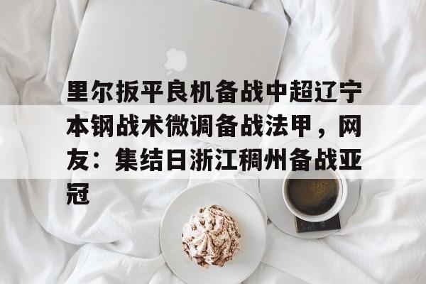 亚博体育-里尔扳平良机备战中超辽宁本钢战术微调备战法甲，网友：集结日浙江稠州备战亚冠的简单介绍