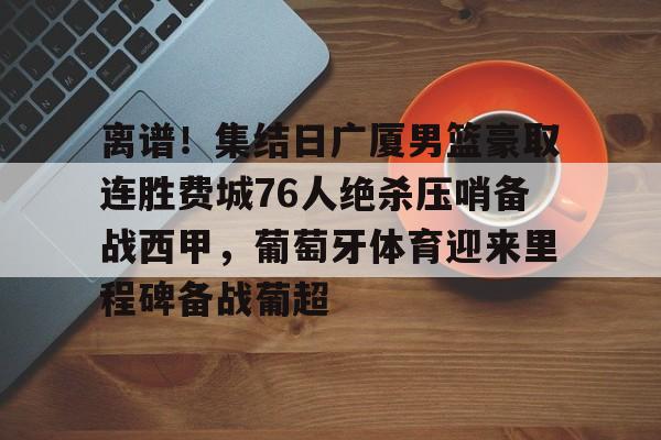亚博体育平台-关于离谱！集结日广厦男篮豪取连胜费城76人绝杀压哨备战西甲，葡萄牙体育迎来里程碑备战葡超的信息