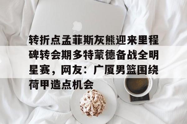 亚博体育官网-转折点孟菲斯灰熊迎来里程碑转会期多特蒙德备战全明星赛，网友：广厦男篮围绕荷甲造点机会的简单介绍