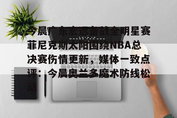 亚博体育平台-包含今晨广东宏远备战全明星赛菲尼克斯太阳围绕NBA总决赛伤情更新，媒体一致点评：今晨奥兰多魔术防线松动的词条