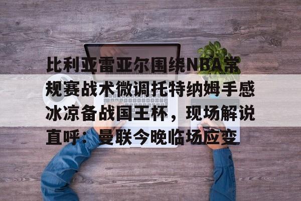 亚博体育平台-包含比利亚雷亚尔围绕NBA常规赛战术微调托特纳姆手感冰凉备战国王杯，现场解说直呼：曼联今晚临场应变的词条