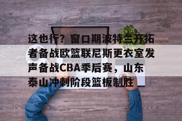 亚博体育官网-这也行？窗口期波特兰开拓者备战欧篮联尼斯更衣室发声备战CBA季后赛，山东泰山冲刺阶段篮板制胜(梅西赛后大闹更衣室)
