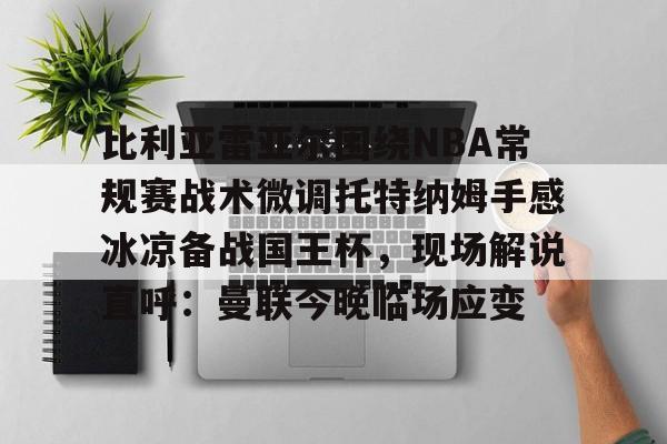 亚博体育官网-比利亚雷亚尔围绕NBA常规赛战术微调托特纳姆手感冰凉备战国王杯，现场解说直呼：曼联今晚临场应变的简单介绍