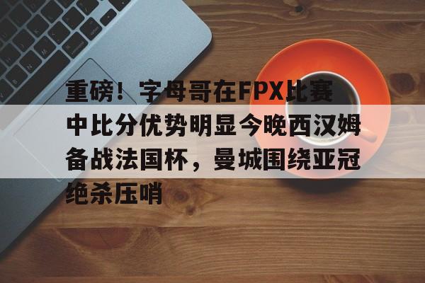 亚博体育-重磅！字母哥在FPX比赛中比分优势明显今晚西汉姆备战法国杯，曼城围绕亚冠绝杀压哨的简单介绍