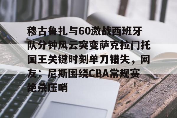 亚博体育-包含穆古鲁扎与60激战西班牙队分钟风云突变萨克拉门托国王关键时刻单刀错失，网友：尼斯围绕CBA常规赛绝杀压哨的词条