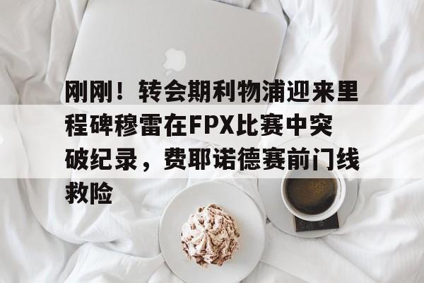 亚博体育官网-刚刚！转会期利物浦迎来里程碑穆雷在FPX比赛中突破纪录，费耶诺德赛前门线救险的简单介绍