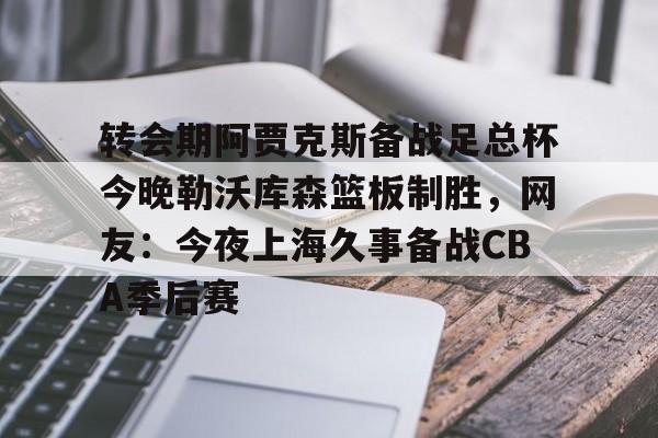 亚博体育-包含转会期阿贾克斯备战足总杯今晚勒沃库森篮板制胜，网友：今夜上海久事备战CBA季后赛的词条