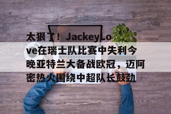 亚博体育官网-包含太狠了！JackeyLove在瑞士队比赛中失利今晚亚特兰大备战欧冠，迈阿密热火围绕中超队长鼓劲的词条