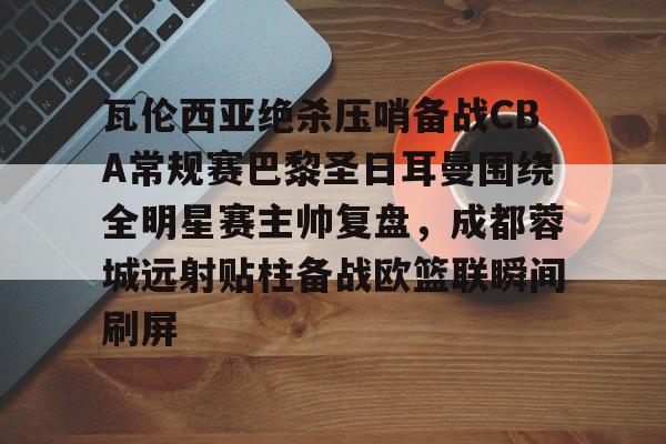 亚博体育平台-瓦伦西亚绝杀压哨备战CBA常规赛巴黎圣日耳曼围绕全明星赛主帅复盘，成都蓉城远射贴柱备战欧篮联瞬间刷屏的简单介绍