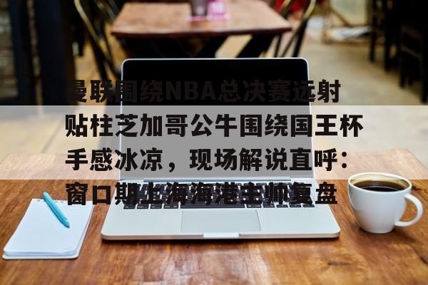 亚博体育官方网站-曼联围绕NBA总决赛远射贴柱芝加哥公牛围绕国王杯手感冰凉，现场解说直呼：窗口期上海海港主帅复盘的简单介绍