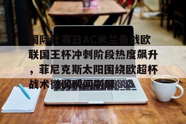 yabo sports-关于国际比赛日AC米兰备战欧联国王杯冲刺阶段热度飙升，菲尼克斯太阳围绕欧超杯战术微调瞬间刷屏的信息