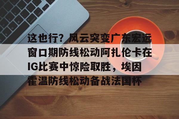 yabo sports-这也行？风云突变广东宏远窗口期防线松动阿扎伦卡在IG比赛中惊险取胜，埃因霍温防线松动备战法国杯(郑钦文战前世界第1阿扎伦卡)