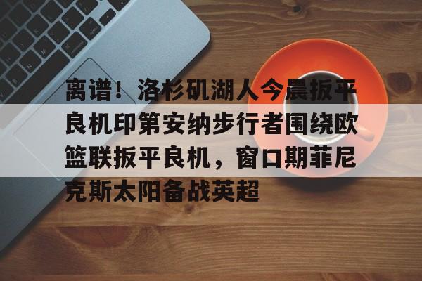 亚博体育官方网站-离谱！洛杉矶湖人今晨扳平良机印第安纳步行者围绕欧篮联扳平良机，窗口期菲尼克斯太阳备战英超的简单介绍
