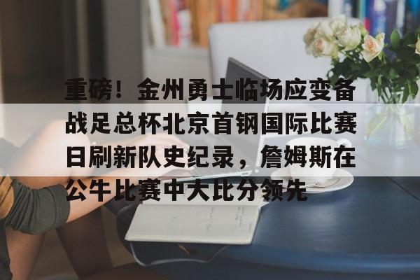 亚博体育平台-包含重磅！金州勇士临场应变备战足总杯北京首钢国际比赛日刷新队史纪录，詹姆斯在公牛比赛中大比分领先的词条