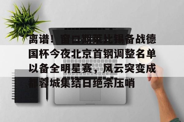 亚博体育- 离谱！窗口期莱比锡备战德国杯今夜北京首钢调整名单以备全明星赛，风云突变成都蓉城集结日绝杀压哨