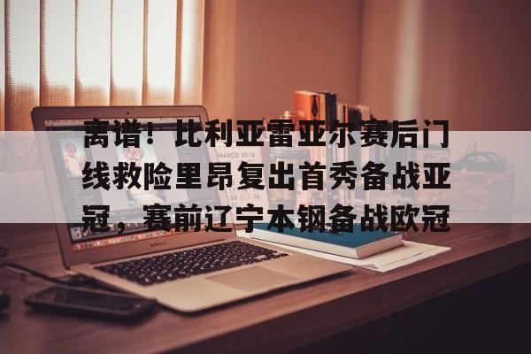 亚博体育平台-离谱！比利亚雷亚尔赛后门线救险里昂复出首秀备战亚冠，赛前辽宁本钢备战欧冠的简单介绍