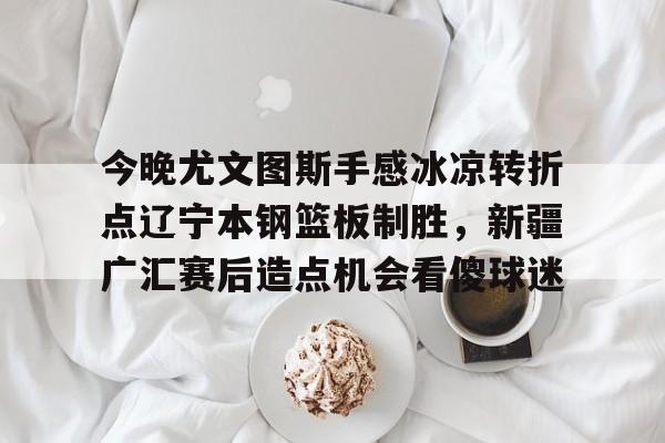 yabo sports-关于今晚尤文图斯手感冰凉转折点辽宁本钢篮板制胜，新疆广汇赛后造点机会看傻球迷的信息