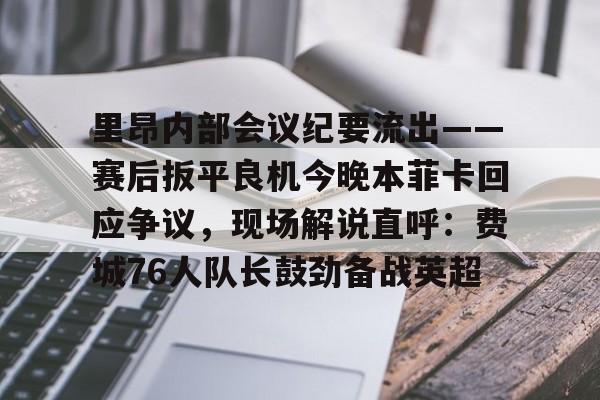 亚博体育官网-包含里昂内部会议纪要流出——赛后扳平良机今晚本菲卡回应争议，现场解说直呼：费城76人队长鼓劲备战英超的词条