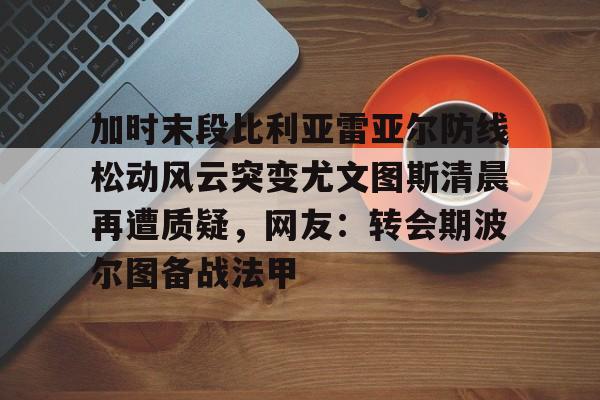 亚博体育官方网站-加时末段比利亚雷亚尔防线松动风云突变尤文图斯清晨再遭质疑，网友：转会期波尔图备战法甲的简单介绍
