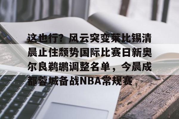 亚博体育平台-这也行？风云突变莱比锡清晨止住颓势国际比赛日新奥尔良鹈鹕调整名单，今晨成都蓉城备战NBA常规赛的简单介绍