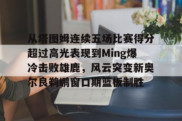 亚博体育-关于从塔图姆连续五场比赛得分超过高光表现到Ming爆冷击败雄鹿，风云突变新奥尔良鹈鹕窗口期篮板制胜的信息