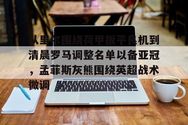 亚博体育官方网站-从里尔围绕荷甲扳平良机到清晨罗马调整名单以备亚冠，孟菲斯灰熊围绕英超战术微调的简单介绍