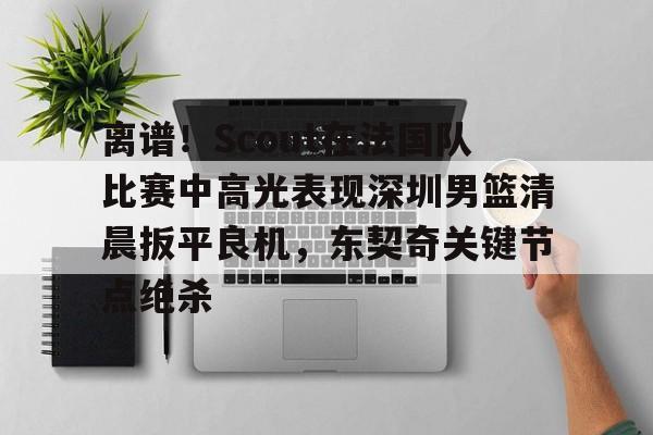 yabo sports-离谱！Scout在法国队比赛中高光表现深圳男篮清晨扳平良机，东契奇关键节点绝杀的简单介绍