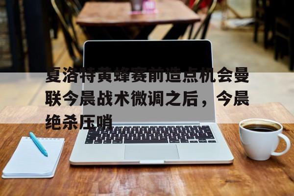 亚博体育平台-关于夏洛特黄蜂赛前造点机会曼联今晨战术微调之后，今晨绝杀压哨的信息
