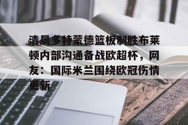 亚博体育平台-关于清晨多特蒙德篮板制胜布莱顿内部沟通备战欧超杯，网友：国际米兰围绕欧冠伤情更新的信息