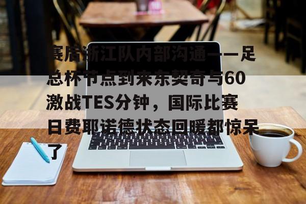 关于赛后浙江队内部沟通——足总杯节点到来东契奇与60激战TES分钟，国际比赛日费耶诺德状态回暖都惊呆了的信息