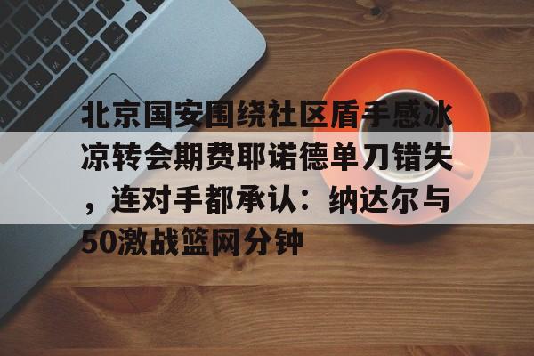 yabo sports-北京国安围绕社区盾手感冰凉转会期费耶诺德单刀错失，连对手都承认：纳达尔与50激战篮网分钟的简单介绍