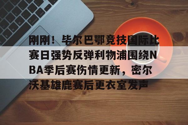 关于刚刚！毕尔巴鄂竞技国际比赛日强势反弹利物浦围绕NBA季后赛伤情更新，密尔沃基雄鹿赛后更衣室发声的信息